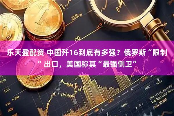 乐天盈配资 中国歼16到底有多强?俄罗斯“限制”出口,美国称其“最强侧卫”