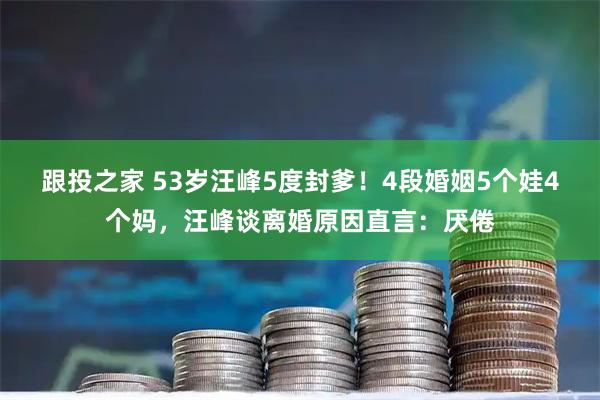 跟投之家 53岁汪峰5度封爹！4段婚姻5个娃4个妈，汪峰谈离婚原因直言：厌倦