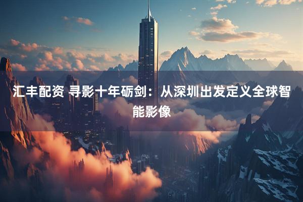 汇丰配资 寻影十年砺剑：从深圳出发定义全球智能影像