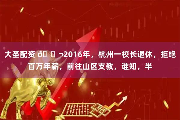 大圣配资 🌬2016年，杭州一校长退休，拒绝百万年薪，前往山区支教，谁知，半