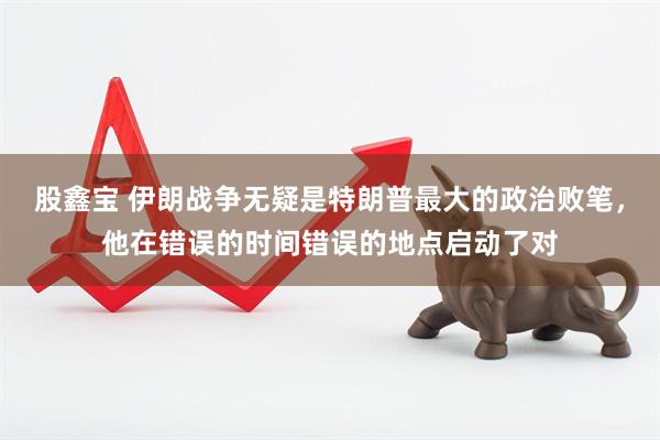 股鑫宝 伊朗战争无疑是特朗普最大的政治败笔，他在错误的时间错误的地点启动了对