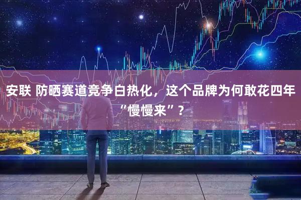 安联 防晒赛道竞争白热化，这个品牌为何敢花四年“慢慢来”？