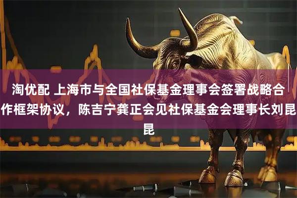 淘优配 上海市与全国社保基金理事会签署战略合作框架协议，陈吉宁龚正会见社保基金会理事长刘昆