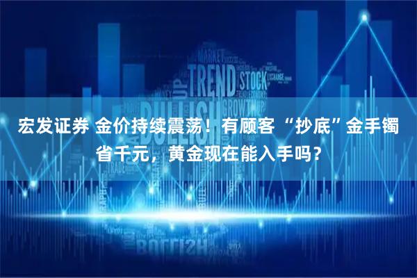 宏发证券 金价持续震荡！有顾客 “抄底”金手镯省千元，黄金现在能入手吗？