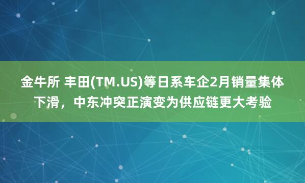 金牛所 丰田(TM.US)等日系车企2月销量集体下滑，中东冲突正演变为供应链更大考验