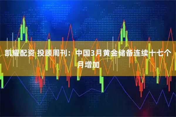凯耀配资 投顾周刊：中国3月黄金储备连续十七个月增加
