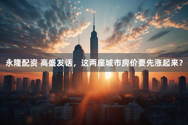 永隆配资 高盛发话,这两座城市房价要先涨起来?