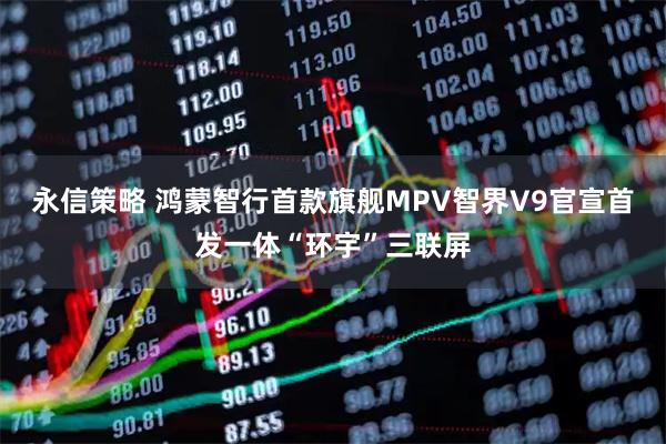 永信策略 鸿蒙智行首款旗舰MPV智界V9官宣首发一体“环宇”三联屏