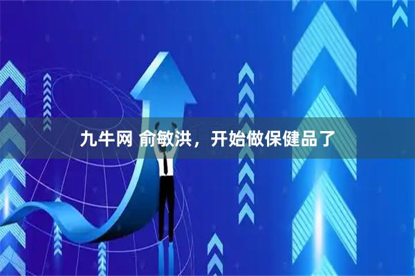 九牛网 俞敏洪，开始做保健品了