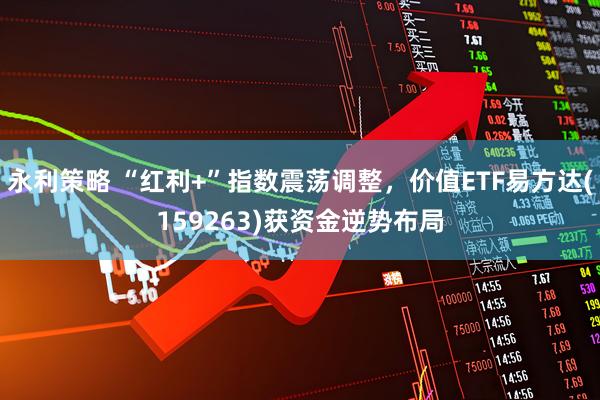 永利策略 “红利+”指数震荡调整，价值ETF易方达(159263)获资金逆势布局