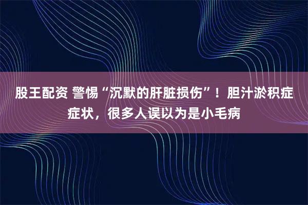 股王配资 警惕“沉默的肝脏损伤”！胆汁淤积症症状，很多人误以为是小毛病