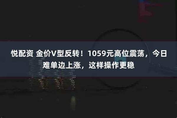 悦配资 金价V型反转！1059元高位震荡，今日难单边上涨，这样操作更稳