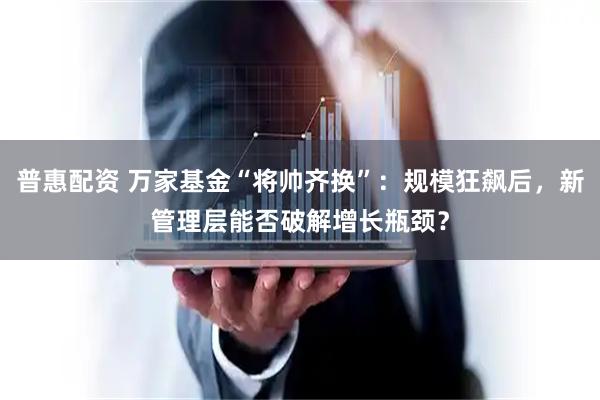 普惠配资 万家基金“将帅齐换”：规模狂飙后，新管理层能否破解增长瓶颈？