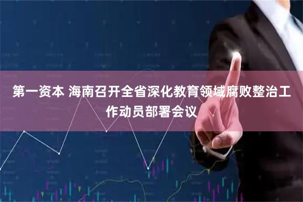 第一资本 海南召开全省深化教育领域腐败整治工作动员部署会议