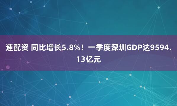 速配资 同比增长5.8%！一季度深圳GDP达9594.13亿元
