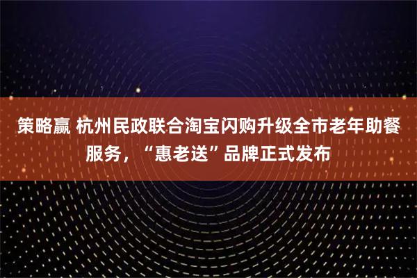 策略赢 杭州民政联合淘宝闪购升级全市老年助餐服务，“惠老送”品牌正式发布