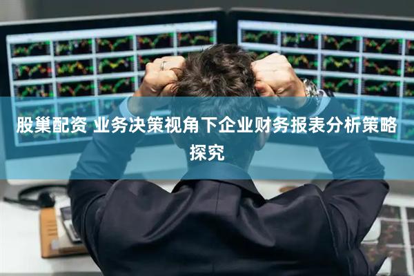 股巢配资 业务决策视角下企业财务报表分析策略探究