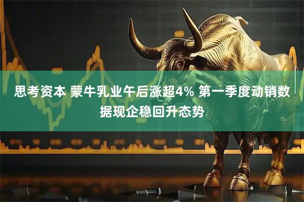 思考资本 蒙牛乳业午后涨超4% 第一季度动销数据现企稳回升态势
