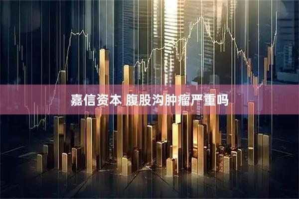 嘉信资本 腹股沟肿瘤严重吗