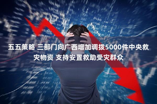 五五策略 三部门向广西增加调拨5000件中央救灾物资 支持安置救助受灾群众