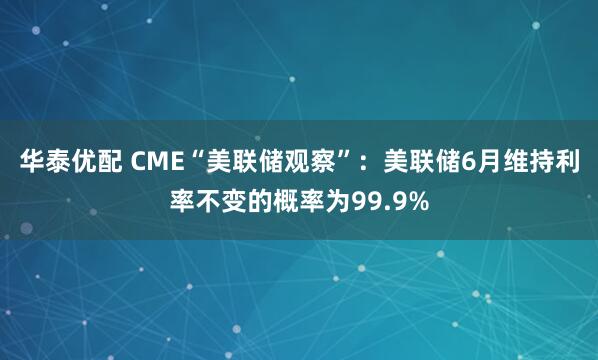 华泰优配 CME“美联储观察”：美联储6月维持利率不变的概率为99.9%