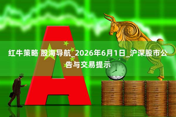 红牛策略 股海导航_2026年6月1日_沪深股市公告与交易提示