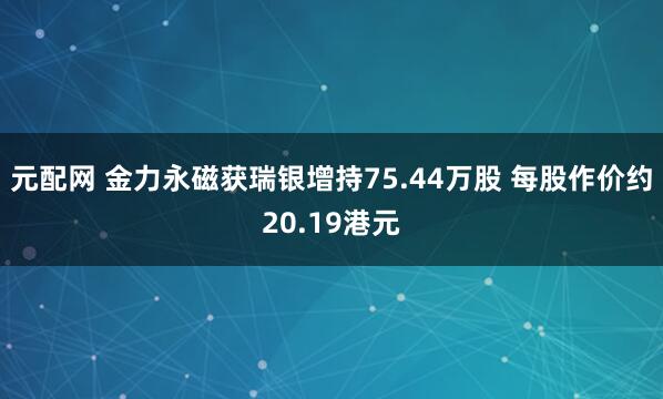 元配网 金力永磁获瑞银增持75.44万股 每股作价约20.19港元