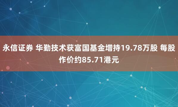 永信证券 华勤技术获富国基金增持19.78万股 每股作价约85.71港元