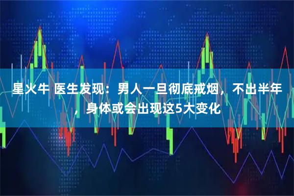 星火牛 医生发现：男人一旦彻底戒烟，不出半年，身体或会出现这5大变化