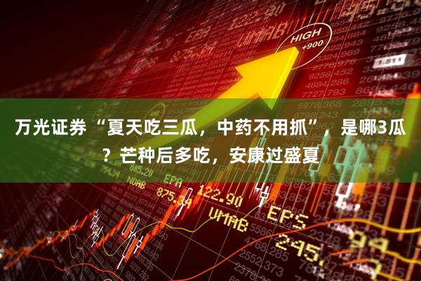 万光证券 “夏天吃三瓜，中药不用抓”，是哪3瓜？芒种后多吃，安康过盛夏