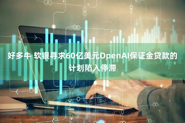 好多牛 软银寻求60亿美元OpenAI保证金贷款的计划陷入停滞