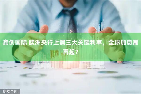 鑫创国际 欧洲央行上调三大关键利率，全球加息潮再起？