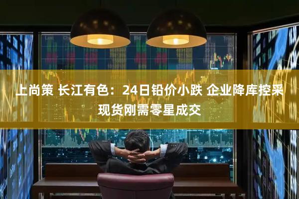上尚策 长江有色：24日铅价小跌 企业降库控采现货刚需零星成交