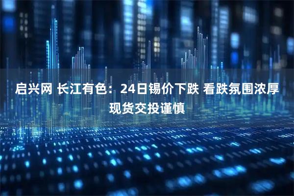 启兴网 长江有色：24日锡价下跌 看跌氛围浓厚现货交投谨慎