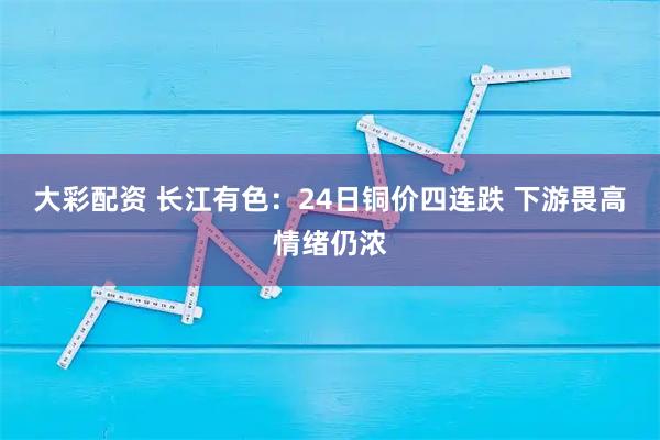 大彩配资 长江有色：24日铜价四连跌 下游畏高情绪仍浓