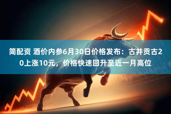 简配资 酒价内参6月30日价格发布：古井贡古20上涨10元，价格快速回升至近一月高位
