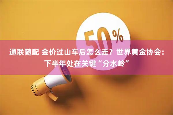 通联随配 金价过山车后怎么走？世界黄金协会：下半年处在关键“分水岭”