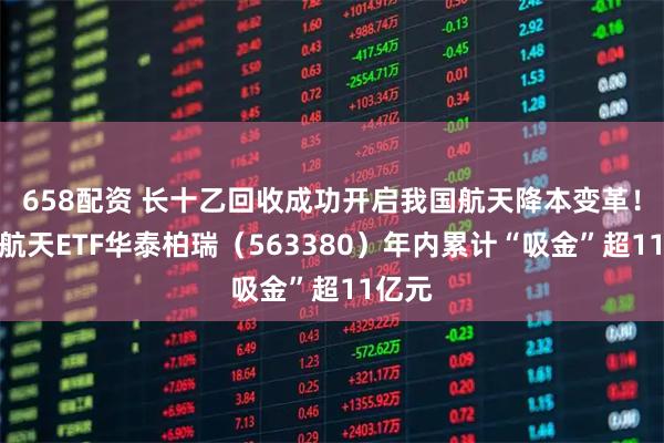 658配资 长十乙回收成功开启我国航天降本变革！航空航天ETF华泰柏瑞（563380）年内累计“吸金”超11亿元