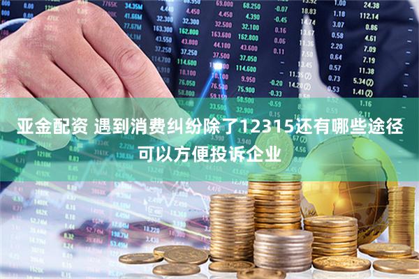 亚金配资 遇到消费纠纷除了12315还有哪些途径可以方便投诉企业