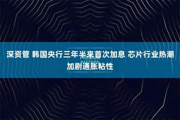 深资管 韩国央行三年半来首次加息 芯片行业热潮加剧通胀粘性