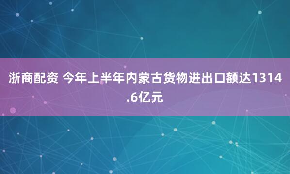 浙商配资 今年上半年内蒙古货物进出口额达1314.6亿元