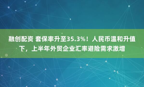 融创配资 套保率升至35.3%！人民币温和升值下，上半年外贸企业汇率避险需求激增