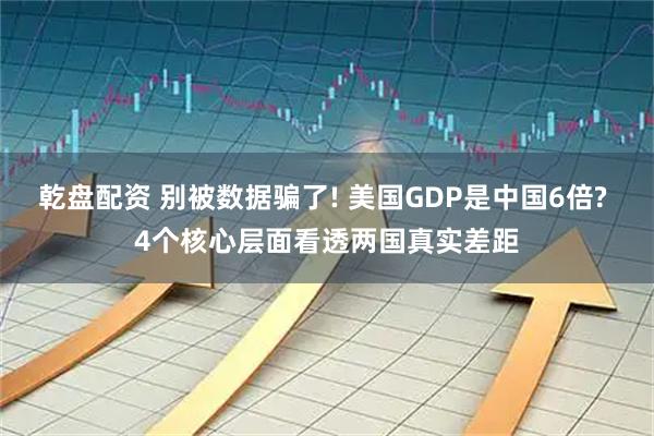 乾盘配资 别被数据骗了! 美国GDP是中国6倍? 4个核心层面看透两国真实差距
