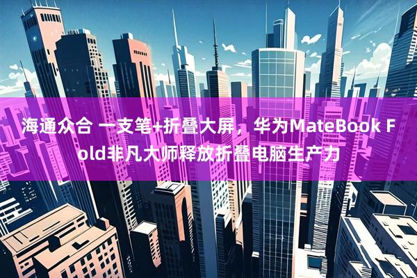 海通众合 一支笔+折叠大屏,华为MateBook Fold非凡大师释放折叠电脑生产力