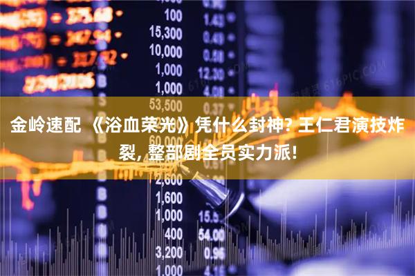 金岭速配 《浴血荣光》凭什么封神? 王仁君演技炸裂, 整部剧全员实力派!