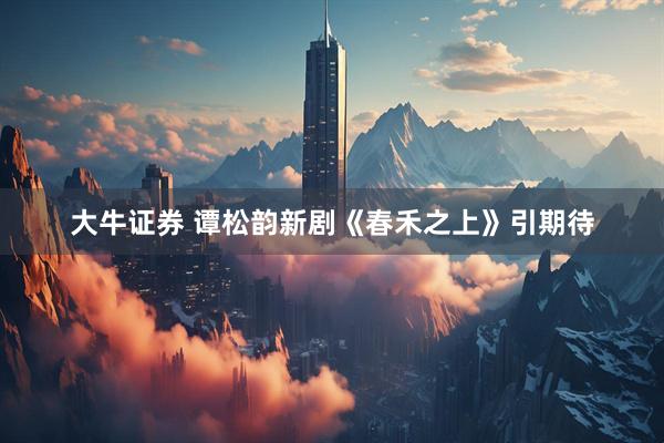 大牛证券 谭松韵新剧《春禾之上》引期待