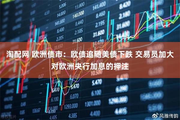 淘配网 欧洲债市：欧债追随美债下跌 交易员加大对欧洲央行加息的押注