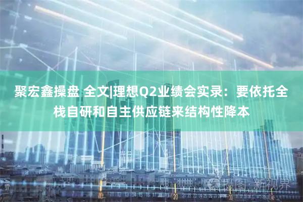聚宏鑫操盘 全文|理想Q2业绩会实录：要依托全栈自研和自主供应链来结构性降本